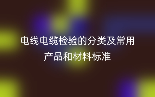 電線電纜檢驗(yàn)的分類及常用產(chǎn)品和材料標(biāo)準(zhǔn)是什么？(圖1)