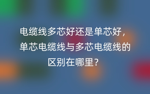 電纜線多芯好還是單芯好，單芯電纜線與多芯電纜線的區(qū)別在哪里？(圖1)