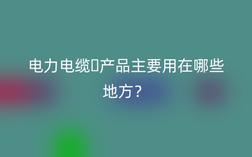 電力電纜?產(chǎn)品主要用在哪些地方？(圖1)