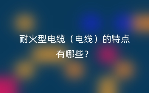 耐火型電纜（電線）的特點有哪些？(圖1)