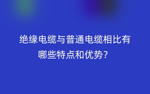 絕緣電纜與普通電纜相比有哪些特點和優(yōu)勢？(圖1)