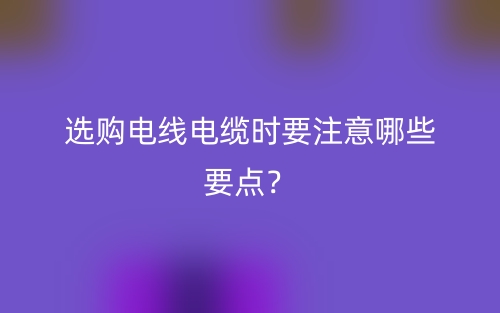 選購(gòu)電線電纜時(shí)要注意哪些要點(diǎn)？(圖1)