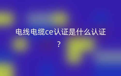 電線(xiàn)電纜CE認(rèn)證是什么認(rèn)證？(圖1)