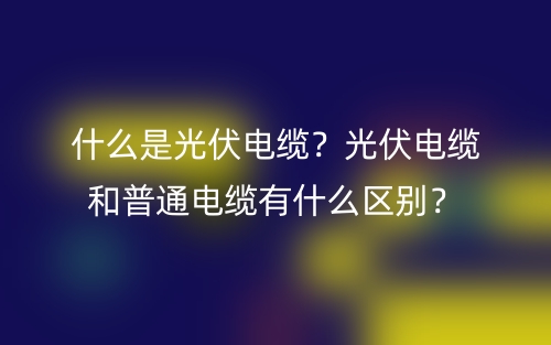 什么是光伏電纜？光伏電纜和普通電纜有什么區(qū)別？(圖1)