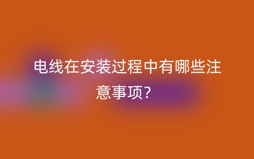電線在安裝過(guò)程中有哪些注意事項(xiàng)？(圖1)