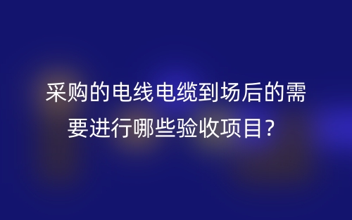 采購的電線電纜到場后的需要進(jìn)行哪些驗(yàn)收項(xiàng)目？(圖1)
