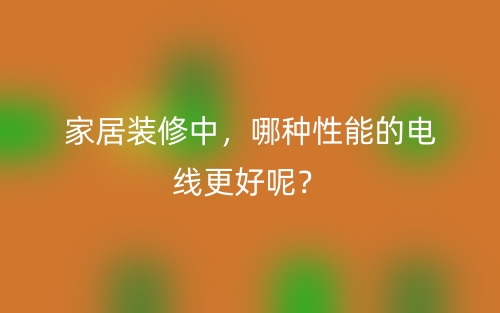 家居裝修中，哪種性能的電線更好呢？(圖1)