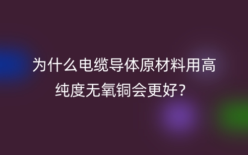 為什么電纜導(dǎo)體原材料用高純度無氧銅會更好？(圖1)