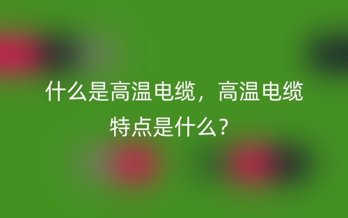 什么是高溫電纜，高溫電纜特點(diǎn)是什么？(圖1)