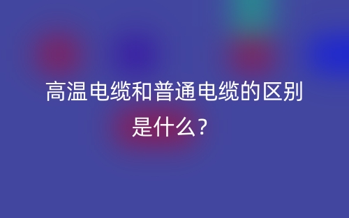 高溫電纜和普通電纜的區(qū)別是什么？(圖1)