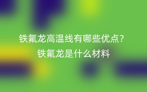 鐵氟龍高溫線有哪些優(yōu)點(diǎn)？鐵氟龍是什么材料(圖1)