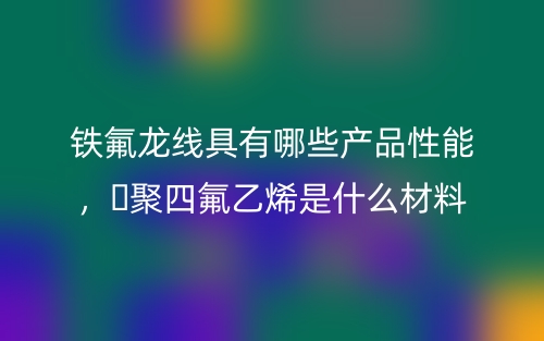 鐵氟龍線(xiàn)具有哪些產(chǎn)品性能，?聚四氟乙烯是什么材料(圖1)