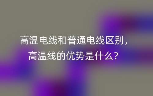 高溫電線和普通電線區(qū)別，高溫線的優(yōu)勢是什么？(圖1)