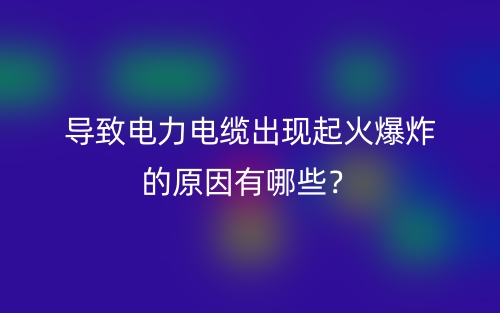 導(dǎo)致電力電纜出現(xiàn)起火爆炸的原因有哪些？(圖1)