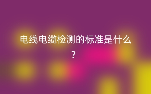 電線電纜檢測的標準是什么？(圖1)