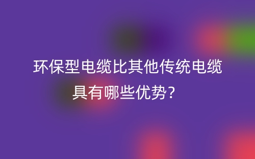 環(huán)保型電纜比其他傳統(tǒng)電纜具有哪些優(yōu)勢？(圖1)