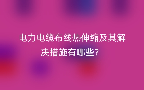 電力電纜布線熱伸縮及其解決措施有哪些？(圖1)