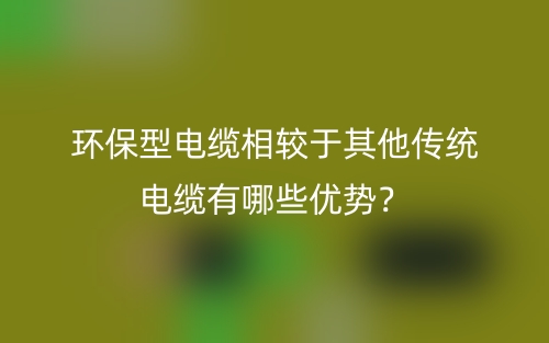 環(huán)保型電纜相較于其他傳統(tǒng)電纜有哪些優(yōu)勢？(圖1)