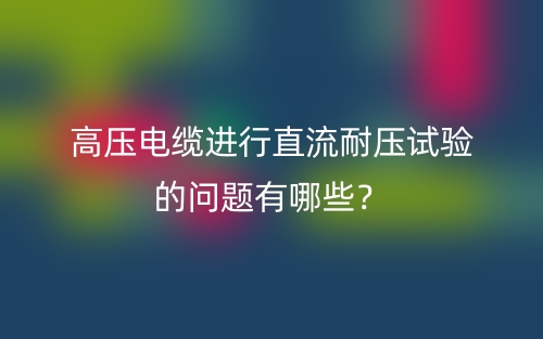 高壓電纜進(jìn)行直流耐壓試驗(yàn)的問題有哪些？(圖1)