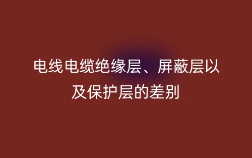 電線電纜絕緣層、屏蔽層以及保護(hù)層的差別(圖1)