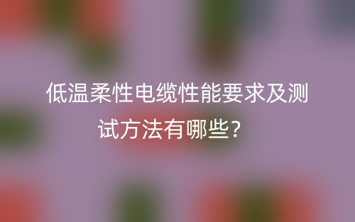 低溫柔性電纜性能要求及測試方法有哪些？(圖1)