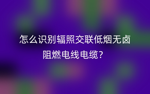 怎么識別輻照交聯(lián)低煙無鹵阻燃電線電纜？(圖1)