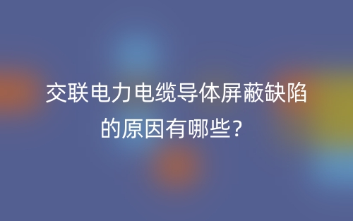 交聯(lián)電力電纜導(dǎo)體屏蔽缺陷的原因有哪些？(圖1)