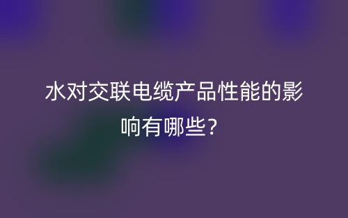 水對交聯(lián)電纜產(chǎn)品性能的影響有哪些？(圖1)