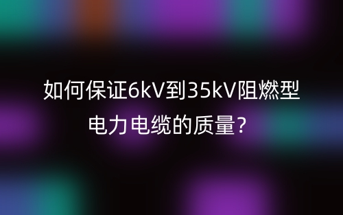 如何保證6kV到35kV阻燃型電力電纜的質(zhì)量？(圖1)