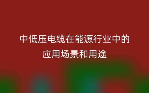 中低壓電纜在能源行業(yè)中的應(yīng)用場景和用途(圖1)