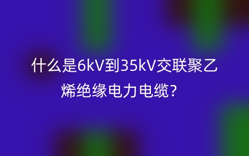 什么是6kV到35kV交聯(lián)聚乙烯絕緣電力電纜？(圖1)