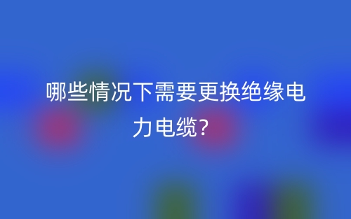 哪些情況下需要更換絕緣電力電纜？(圖1)