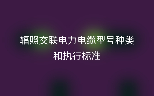 輻照交聯(lián)電力電纜型號種類和執(zhí)行標(biāo)準(zhǔn)(圖1)
