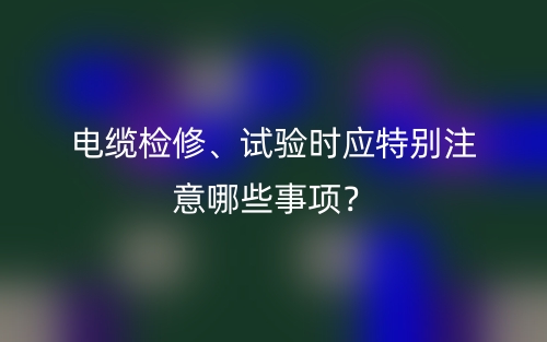 電纜檢修、試驗時應(yīng)特別注意哪些事項？(圖1)