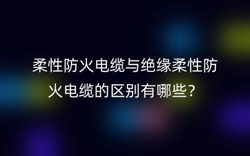 柔性防火電纜與絕緣柔性防火電纜的區(qū)別有哪些？(圖1)