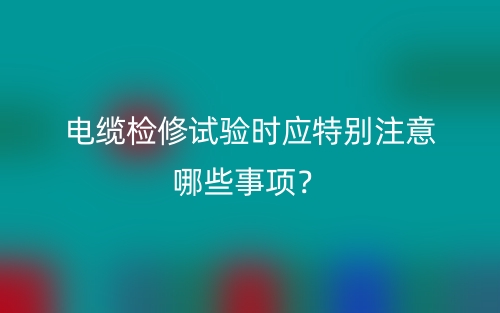電纜檢修試驗(yàn)時(shí)應(yīng)特別注意哪些事項(xiàng)？(圖1)