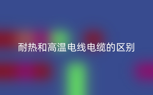 耐熱和高溫電線(xiàn)電纜的區(qū)別(圖1)