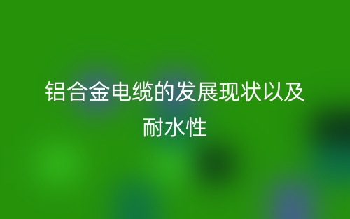 鋁合金電纜的發(fā)展現(xiàn)狀以及耐水性(圖1)