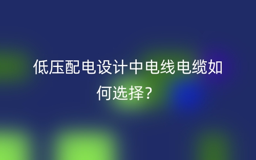 低壓配電設(shè)計(jì)中電線電纜如何選擇？(圖1)