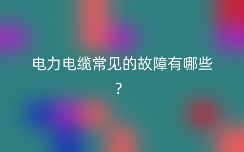 電力電纜常見的故障有哪些？(圖1)