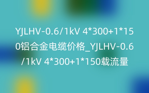 YJLHV-0.6/1kV 4*300+1*150鋁合金電纜價格_YJLHV-0.6/1kV 4*300+1*150載流量(圖1)