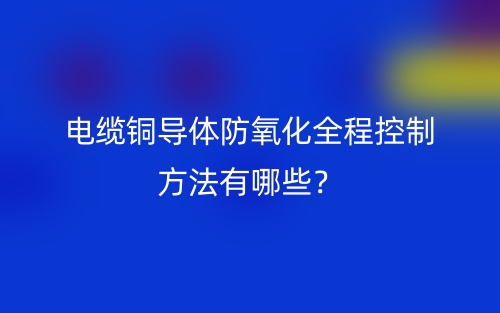 電纜銅導(dǎo)體防氧化全程控制方法有哪些？(圖1)