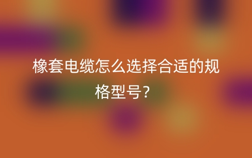 橡套電纜怎么選擇合適的規(guī)格型號？(圖1)