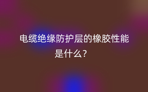 電纜絕緣防護(hù)層的橡膠性能是什么？(圖1)