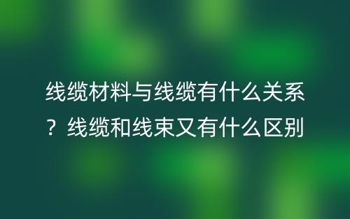 線纜材料與線纜有什么關(guān)系？線纜和線束又有什么區(qū)別？(圖1)
