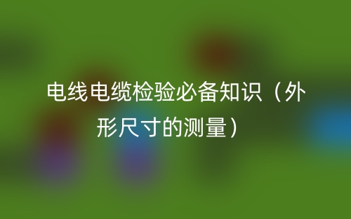 電線電纜檢驗(yàn)必備知識(shí)（外形尺寸的測(cè)量）(圖1)