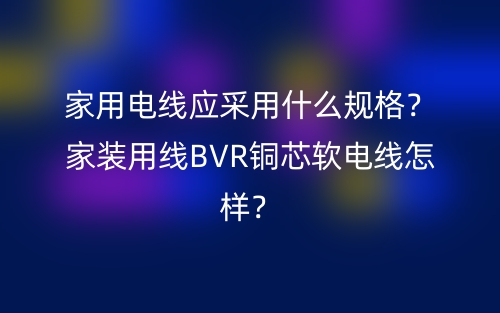 家用電線應(yīng)采用什么規(guī)格？家裝用線BVR銅芯軟電線怎樣？(圖1)
