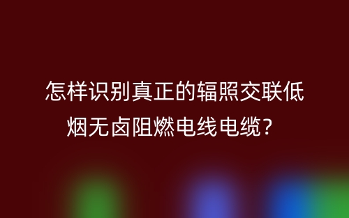 怎樣識別真正的輻照交聯(lián)低煙無鹵阻燃電線電纜？(圖1)