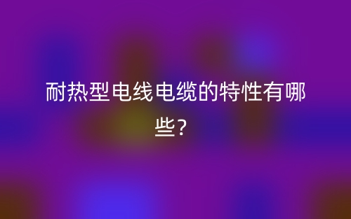 耐熱型電線電纜的特性有哪些？(圖1)