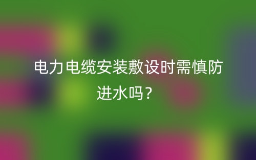 電力電纜安裝敷設(shè)時(shí)需慎防進(jìn)水嗎？(圖1)
